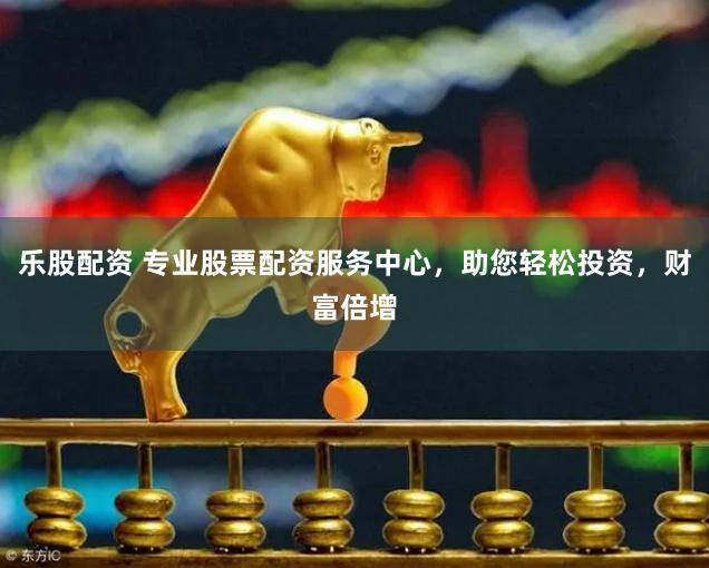 乐股配资 专业股票配资服务中心，助您轻松投资，财富倍增