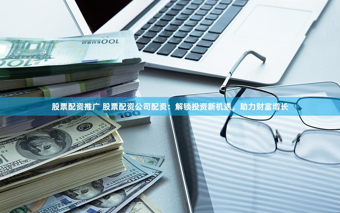 股票配资推广 股票配资公司配资：解锁投资新机遇，助力财富增长