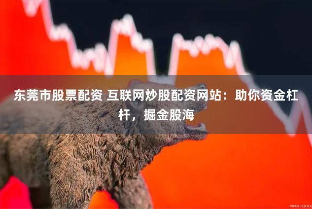 东莞市股票配资 互联网炒股配资网站：助你资金杠杆，掘金股海