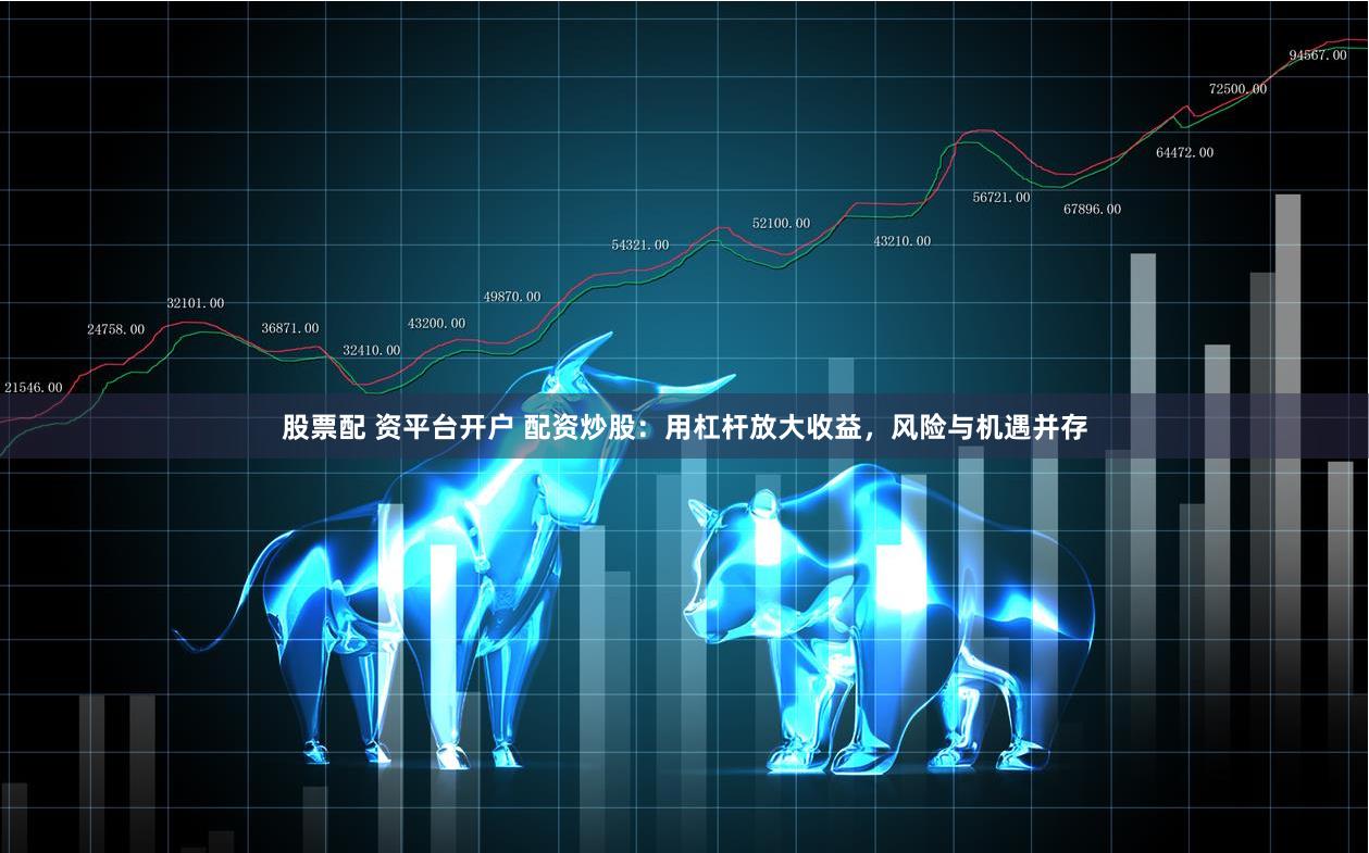 股票配 资平台开户 配资炒股：用杠杆放大收益，风险与机遇并存