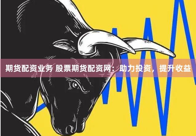 期货配资业务 股票期货配资网：助力投资，提升收益