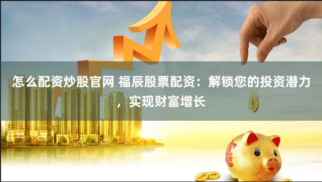 怎么配资炒股官网 福辰股票配资：解锁您的投资潜力，实现财富增长