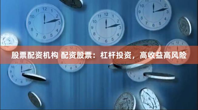 股票配资机构 配资股票：杠杆投资，高收益高风险