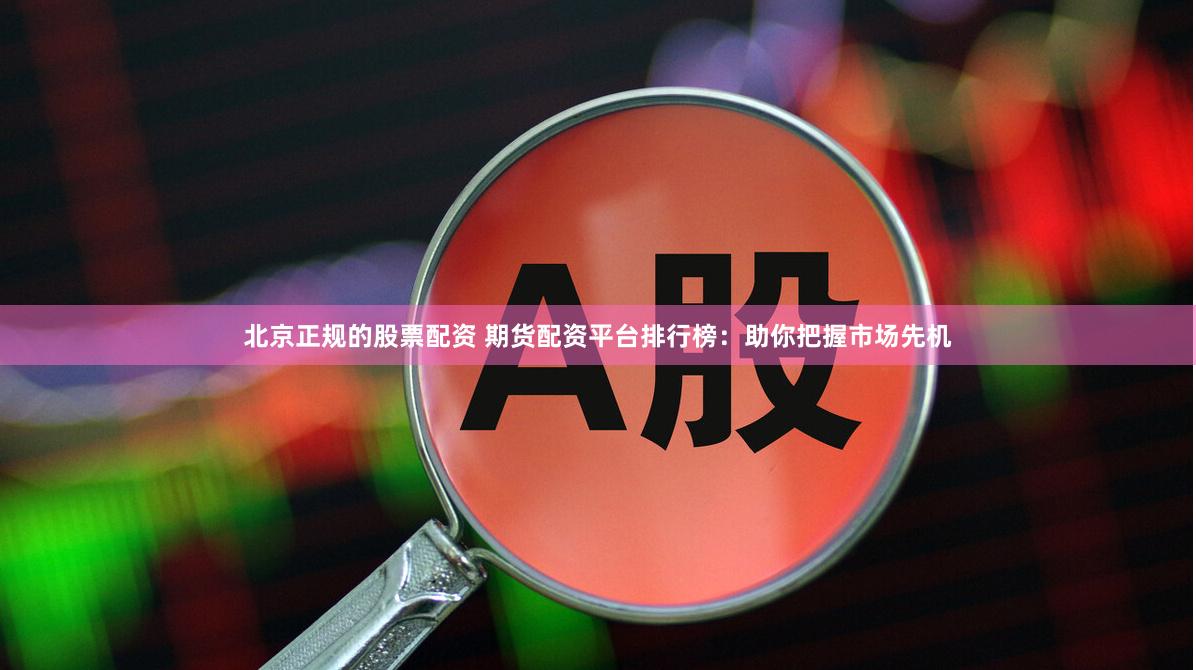 北京正规的股票配资 期货配资平台排行榜：助你把握市场先机