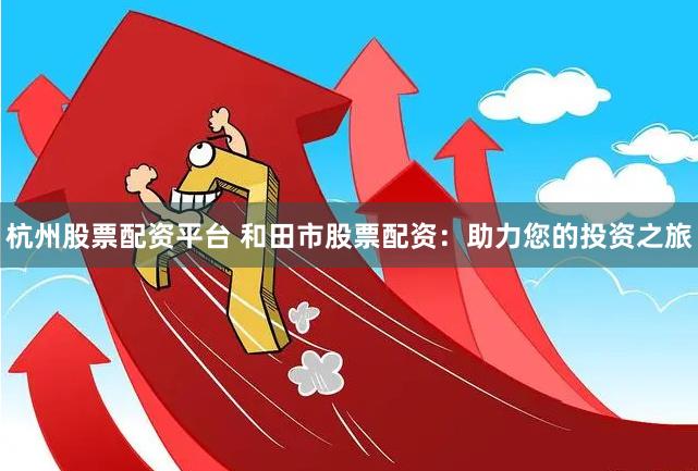 杭州股票配资平台 和田市股票配资：助力您的投资之旅