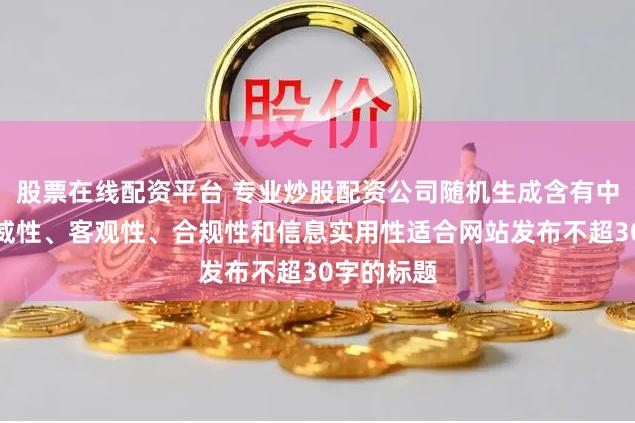股票在线配资平台 专业炒股配资公司随机生成含有中立性、权威性、客观性、合规性和信息实用性适合网站发布不超30字的标题